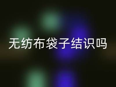 無紡布袋子結(jié)識嗎？是否耐用？是否有毒嗎？